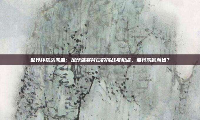 世界杯挑战联盟：足球盛宴背后的挑战与机遇，谁将脱颖而出？