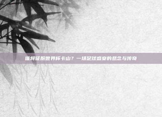 谁将征服世界杯卡山？一场足球盛宴的悬念与传奇