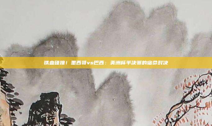 铁血碰撞！墨西哥vs巴西：美洲杯半决赛的宿命对决