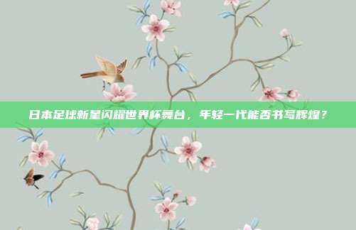 日本足球新星闪耀世界杯舞台，年轻一代能否书写辉煌？