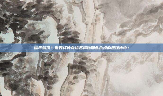 谁将登顶？世界杯传奇排名揭秘那些永恒的足球传奇！
