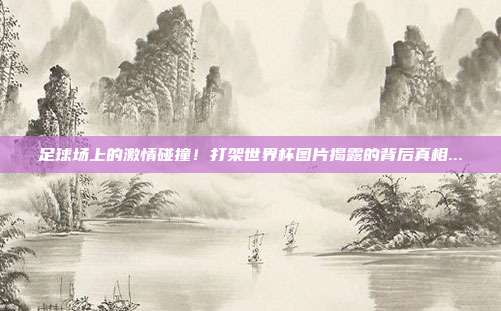 足球场上的激情碰撞！打架世界杯图片揭露的背后真相...