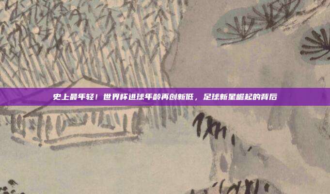 史上最年轻！世界杯进球年龄再创新低，足球新星崛起的背后