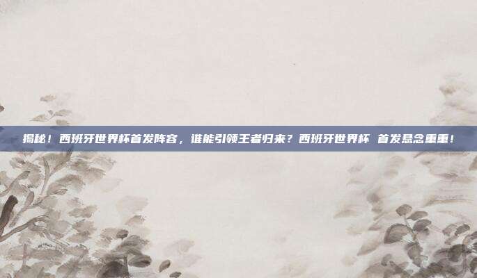 揭秘！西班牙世界杯首发阵容，谁能引领王者归来？西班牙世界杯 首发悬念重重！