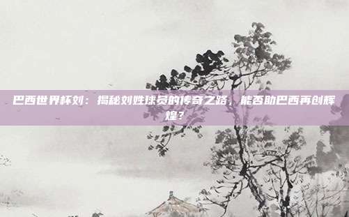 巴西世界杯刘：揭秘刘姓球员的传奇之路，能否助巴西再创辉煌？