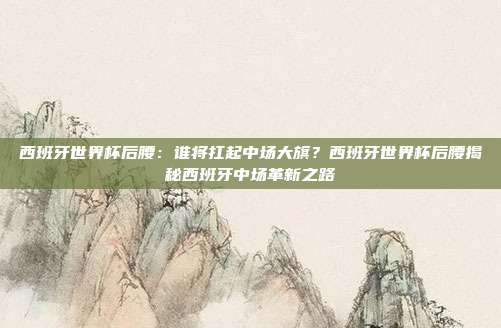 西班牙世界杯后腰：谁将扛起中场大旗？西班牙世界杯后腰揭秘西班牙中场革新之路