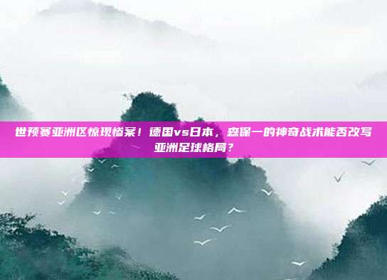 世预赛亚洲区惊现惨案！德国vs日本，森保一的神奇战术能否改写亚洲足球格局？