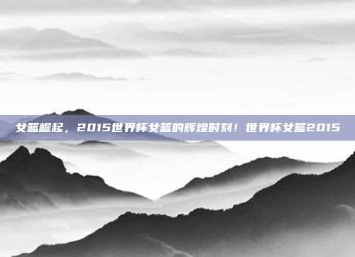 女篮崛起，2015世界杯女篮的辉煌时刻！世界杯女篮2015