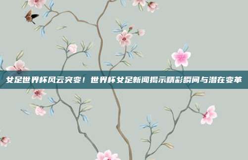 女足世界杯风云突变！世界杯女足新闻揭示精彩瞬间与潜在变革