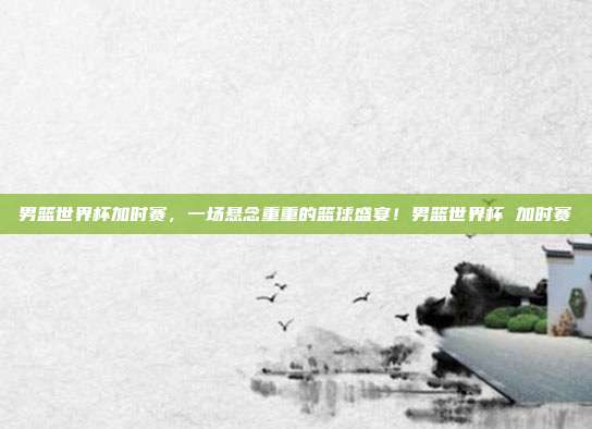 男篮世界杯加时赛，一场悬念重重的篮球盛宴！男篮世界杯 加时赛