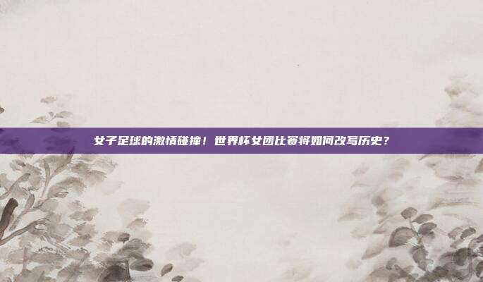 女子足球的激情碰撞！世界杯女团比赛将如何改写历史？