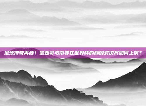 足球传奇再续！墨西哥与南非在世界杯的巅峰对决将如何上演？