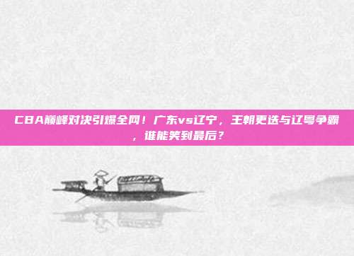 CBA巅峰对决引爆全网！广东vs辽宁，王朝更迭与辽粤争霸，谁能笑到最后？