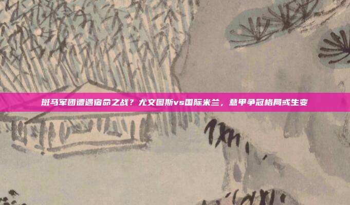 斑马军团遭遇宿命之战？尤文图斯vs国际米兰，意甲争冠格局或生变