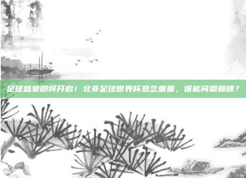 足球盛宴即将开启！北非足球世界杯悬念重重，谁能问鼎巅峰？