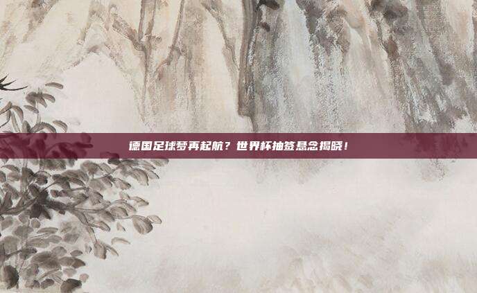德国足球梦再起航？世界杯抽签悬念揭晓！