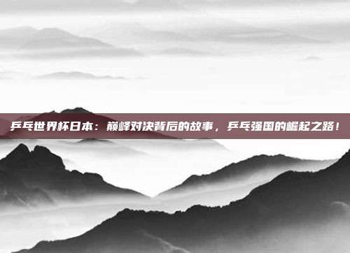 乒乓世界杯日本：巅峰对决背后的故事，乒乓强国的崛起之路！