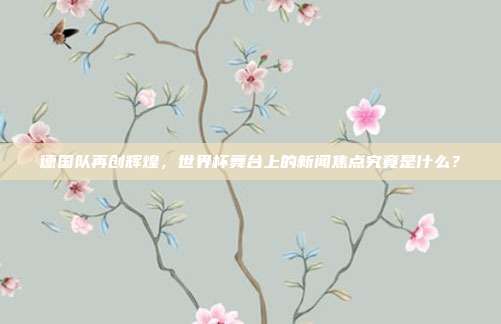 德国队再创辉煌，世界杯舞台上的新闻焦点究竟是什么？