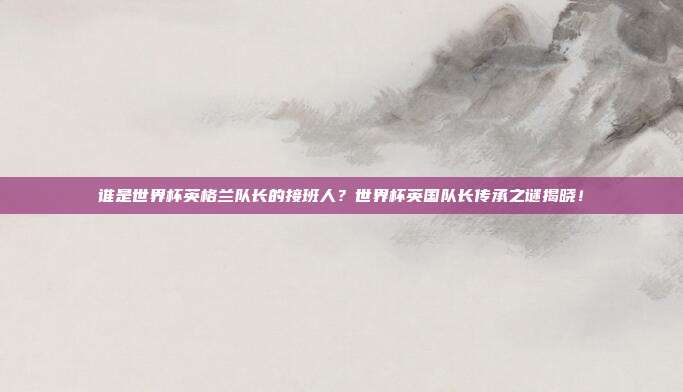 谁是世界杯英格兰队长的接班人？世界杯英国队长传承之谜揭晓！