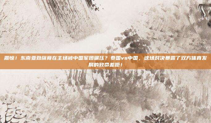 震惊！东南亚劲旅竟在主场被中国军团碾压？泰国vs中国，这场对决暴露了双方体育发展的致命差距！