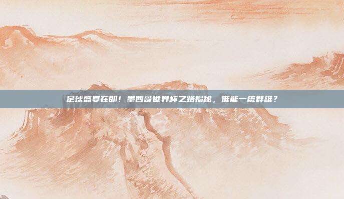 足球盛宴在即！墨西哥世界杯之路揭秘，谁能一统群雄？