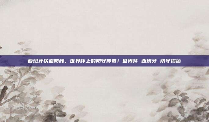 西班牙铁血防线，世界杯上的防守传奇！世界杯 西班牙 防守揭秘