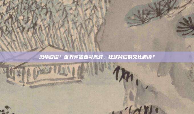激情四溢！世界杯墨西哥派对，狂欢背后的文化解读？