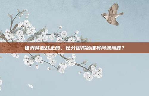世界杯激战正酣，比分图揭秘谁将问鼎巅峰？