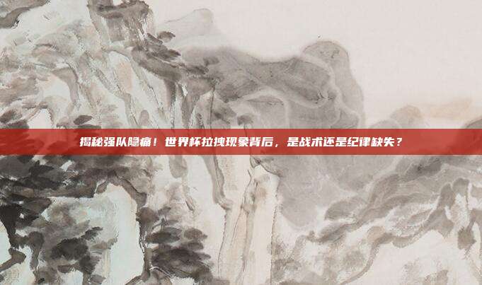 揭秘强队隐痛！世界杯拉拽现象背后，是战术还是纪律缺失？