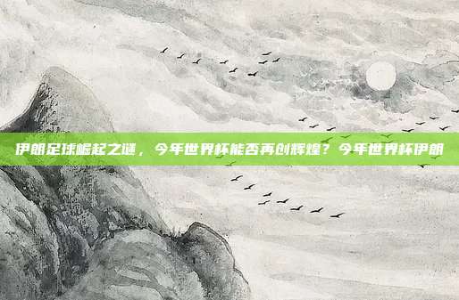 伊朗足球崛起之谜，今年世界杯能否再创辉煌？今年世界杯伊朗