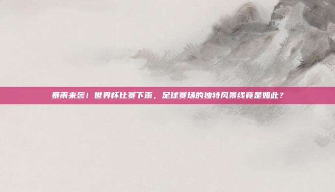 暴雨来袭！世界杯比赛下雨，足球赛场的独特风景线竟是如此？