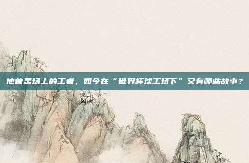 他曾是场上的王者，如今在“世界杯球王场下”又有哪些故事？
