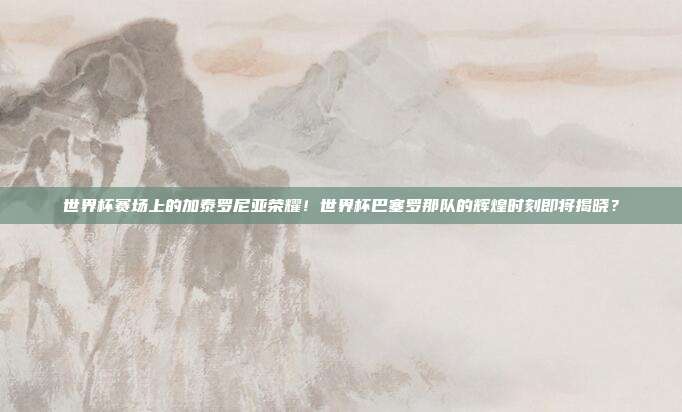 世界杯赛场上的加泰罗尼亚荣耀！世界杯巴塞罗那队的辉煌时刻即将揭晓？