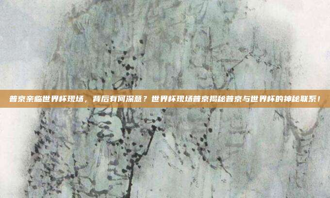 普京亲临世界杯现场，背后有何深意？世界杯现场普京揭秘普京与世界杯的神秘联系！