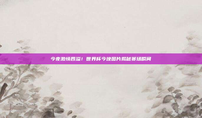 今夜激情四溢！世界杯今晚图片揭秘赛场瞬间
