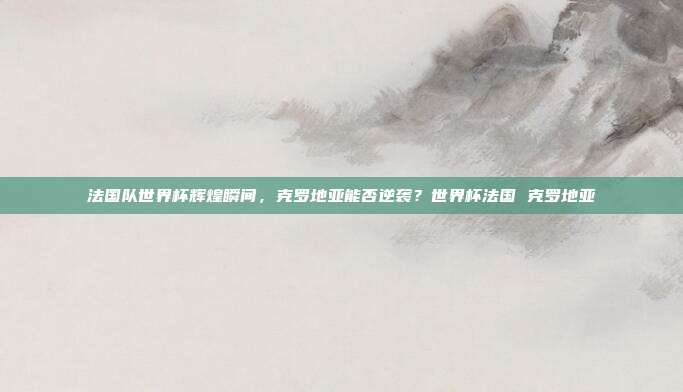 法国队世界杯辉煌瞬间，克罗地亚能否逆袭？世界杯法国 克罗地亚