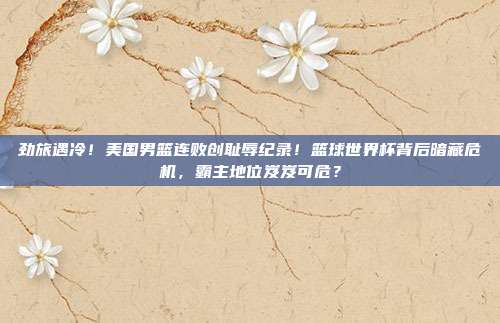 劲旅遇冷！美国男篮连败创耻辱纪录！篮球世界杯背后暗藏危机，霸主地位岌岌可危？