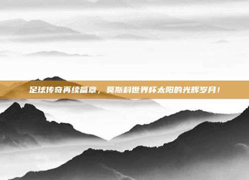 足球传奇再续篇章，莫斯科世界杯太阳的光辉岁月！