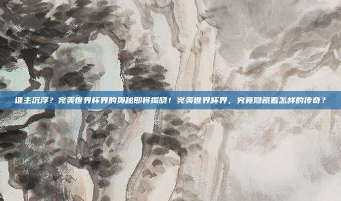 谁主沉浮？完美世界杯界的奥秘即将揭晓！完美世界杯界，究竟隐藏着怎样的传奇？