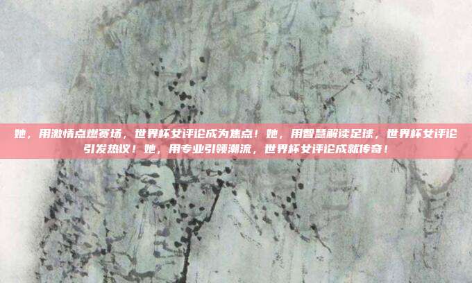 她，用激情点燃赛场，世界杯女评论成为焦点！她，用智慧解读足球，世界杯女评论引发热议！她，用专业引领潮流，世界杯女评论成就传奇！