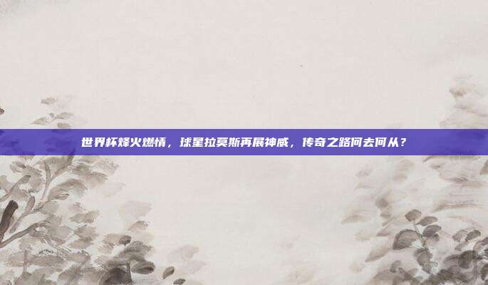 世界杯烽火燃情，球星拉莫斯再展神威，传奇之路何去何从？