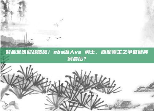 紫金军团迎战宿敌！nba湖人vs 勇士，西部霸主之争谁能笑到最后？
