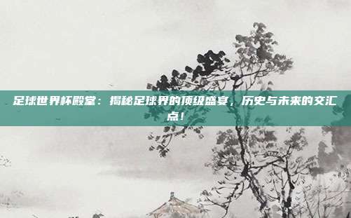 足球世界杯殿堂：揭秘足球界的顶级盛宴，历史与未来的交汇点！