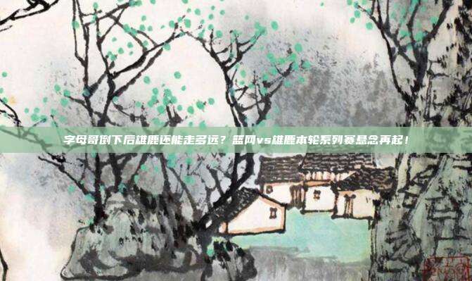 字母哥倒下后雄鹿还能走多远？篮网vs雄鹿本轮系列赛悬念再起！