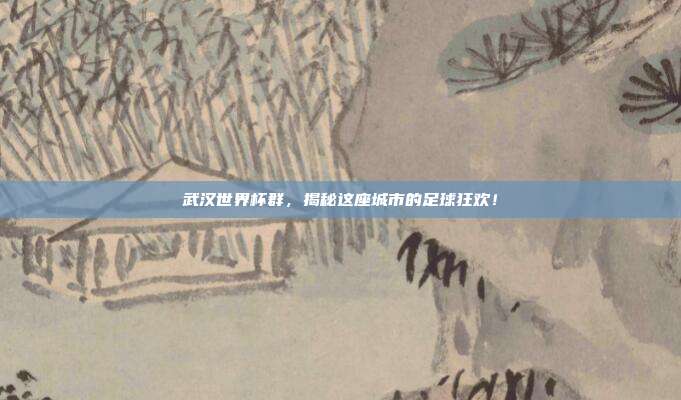 武汉世界杯群，揭秘这座城市的足球狂欢！