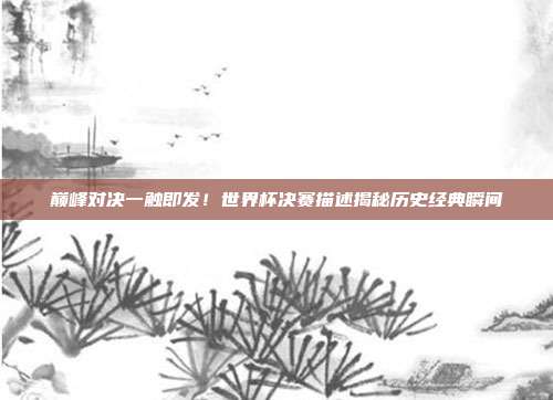 巅峰对决一触即发！世界杯决赛描述揭秘历史经典瞬间