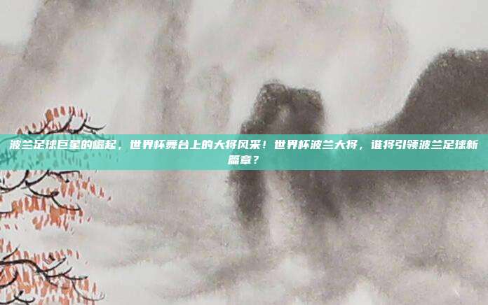 波兰足球巨星的崛起，世界杯舞台上的大将风采！世界杯波兰大将，谁将引领波兰足球新篇章？