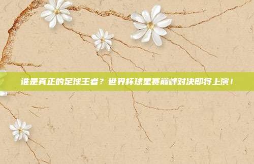 谁是真正的足球王者？世界杯球星赛巅峰对决即将上演！