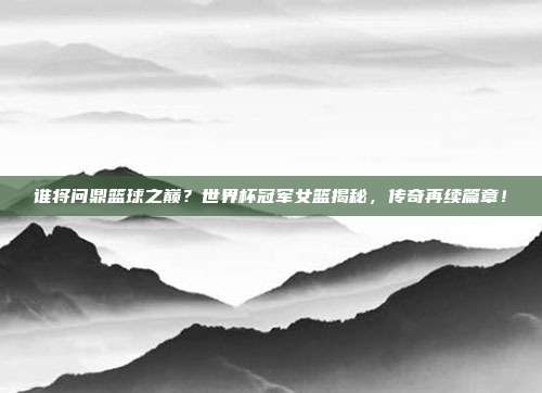 谁将问鼎篮球之巅？世界杯冠军女篮揭秘，传奇再续篇章！
