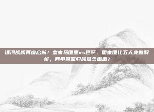 银河战舰再度启航！皇家马德里vs巴萨：国家德比五大变数解析，西甲冠军归属悬念重重？